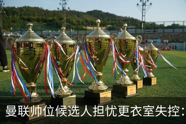 曼联帅位候选人担忧更衣室失控：球员公开内讧，纪律荡然无存