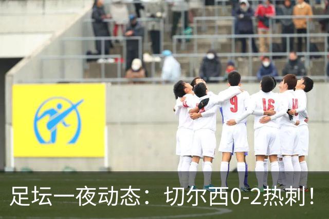 足坛一夜动态：切尔西0-2热刺！阿森纳2-0 小蜘蛛向马竞道歉