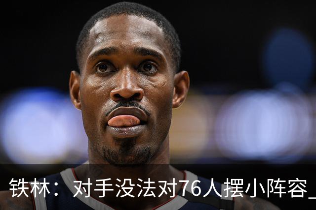 铁林：对手没法对76人摆小阵容 詹姆斯&布朗&恩比德都能低位背打